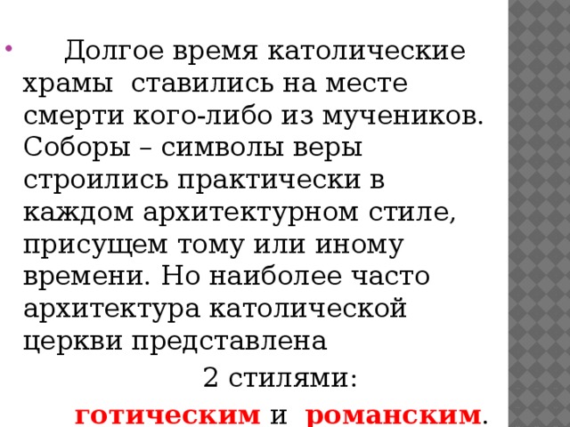  Долгое время католические храмы ставились на месте смерти кого-либо из мучеников. Соборы – символы веры строились практически в каждом архитектурном стиле, присущем тому или иному времени. Но наиболее часто архитектура католической церкви представлена  2 стилями:  готическим и романским .   