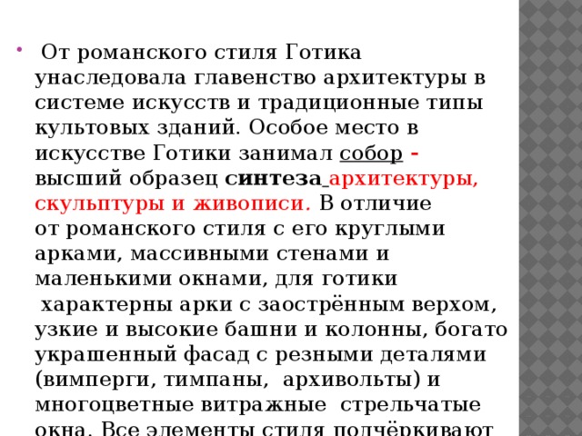   От романского стиля Готика унаследовала главенство архитектуры в системе искусств и традиционные типы культовых зданий. Особое место в искусстве Готики занимал собор - высший образец синтеза  архитектуры,  скульптуры и живописи .  В отличие от романского стиля с его круглыми арками, массивными стенами и маленькими окнами, для готики  характерны арки с заострённым верхом, узкие и высокие башни и колонны, богато украшенный фасад с резными деталями (вимперги, тимпаны,  архивольты) и многоцветные витражные  стрельчатые окна. Все элементы стиля подчёркивают вертикаль. 