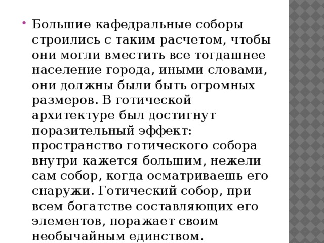 Большие кафедральные соборы строились с таким расчетом, чтобы они могли вместить все тогдашнее население города, иными словами, они должны были быть огромных размеров. В готической архитектуре был достигнут поразительный эффект: пространство готического собора внутри кажется большим, нежели сам собор, когда осматриваешь его снаружи. Готический собор, при всем богатстве составляющих его элементов, поражает своим необычайным единством.   