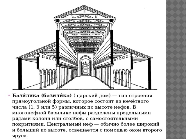Бази́лика (базили́ка)  ( царский дом) — тип строения прямоугольной формы, которое состоит из нечётного числа (1, 3 или 5) различных по высоте нефов. В многонефной базилике нефы разделены продольными рядами колонн или столбов, с самостоятельными покрытиями. Центральный неф — обычно более широкий и больший по высоте, освещается с помощью окон второго яруса. 