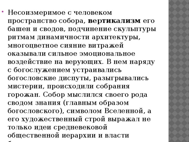 Несоизмеримое с человеком пространство собора, вертикализм его башен и сводов, подчинение скульптуры ритмам динамичности архитектуры, многоцветное сияние витражей оказывали сильное эмоциональное воздействие на верующих. В нем наряду с богослужением устраивались богословские диспуты, разыгрывались мистерии, происходили собрания горожан. Собор мыслился своего рода сводом знания (главным образом богословского), символом Вселенной, а его художественный строй выражал не только идеи средневековой общественной иерархии и власти божественных сил над человеком, но и растущее самосознание горожан.  