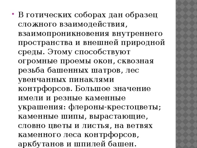 В готических соборах дан образец сложного взаимодействия, взаимопроникновения внутреннего пространства и внешней природной среды. Этому способствуют огромные проемы окон, сквозная резьба башенных шатров, лес увенчанных пинаклями контрфорсов. Большое значение имели и резные каменные украшения: флероны-крестоцветы; каменные шипы, вырастающие, словно цветы и листья, на ветвях каменного леса контрфорсов, аркбутанов и шпилей башен. 
