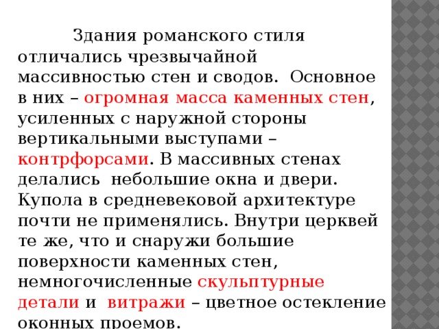 Здания романского стиля отличались чрезвычайной массивностью стен и сводов. Основное в них – огромная масса каменных стен , усиленных с наружной стороны вертикальными выступами – контрфорсами . В массивных стенах делались небольшие окна и двери. Купола в средневековой архитектуре почти не применялись. Внутри церквей те же, что и снаружи большие поверхности каменных стен, немногочисленные скульптурные детали и витражи – цветное остекление оконных проемов. 