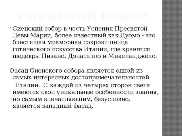 Сиенский собор Сиенский собор в честь Успения Пресвятой Девы Марии, более известный как Дуомо - это блестящая мраморная сокровищница готического искусства Италии, где хранятся шедевры Пизано, Донателло и Микеланджело.   Фасад Сиенского собора является одной из самых интересных достопримечательностей  Италии. С каждой из четырех сторон света имеются свои уникальные особенности здания, но самым впечатляющим, безусловно, является западный фасад.   