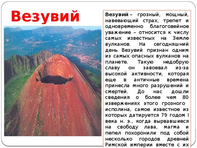 Везувий Везувий  – грозный, мощный, навевающий страх, трепет и одновременно благоговейное уважение – относится к числу самых известных на Земле вулканов. На сегодняшний день Везувий признан одним из самых опасных вулканов на планете. Такую недобрую славу он завоевал из-за высокой активности, которая еще в античные времена принесла много разрушений и смертей. До нас дошли сведения о более чем 80 извержениях этого грозного исполина, самое известное из которых датируется 79 годом I века н. э., когда вырвавшиеся на свободу лава, магма и пепел похоронили под собой несколько городов древней Римской империи вместе с их населением. 