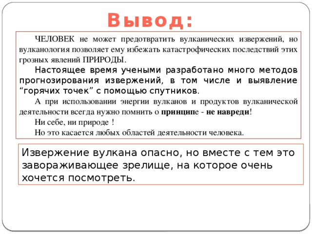 Вывод: ЧЕЛОВЕК не может предотвратить вулканических извержений, но вулканология позволяет ему избежать катастрофических последствий этих грозных явлений ПРИРОДЫ.  Настоящее время учеными разработано много методов прогнозирования извержений, в том числе и выявление “горячих точек” с помощью спутников. А при использовании энергии вулканов и продуктов вулканической деятельности всегда нужно помнить о принцип е - не навреди ! Ни себе, ни природе ! Но это касается любых областей деятельности человека. Извержение вулкана опасно, но вместе с тем это завораживающее зрелище, на которое очень хочется посмотреть. 