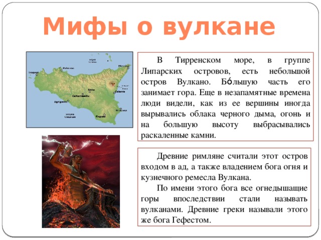 Мифы о вулкане В Тирренском море, в группе Липарских островов, есть небольшой остров Вулкано.  Б ó льшую часть его занимает гора. Еще в незапамятные времена люди видели, как из ее вершины иногда вырывались облака черного дыма, огонь и на большую высоту выбрасывались раскаленные камни. Древние римляне считали этот остров входом в ад, а также владением бога огня и кузнечного ремесла Вулкана. По имени этого бога все огнедышащие горы впоследствии стали называть вулканами. Древние греки называли этого же бога Гефестом. 