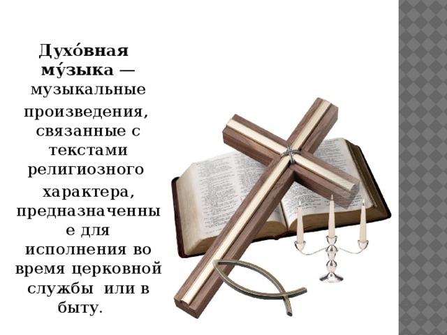 Духо́вная му́зыка  —музыкальные  произведения, связанные с текстами религиозного   характера, предназначенные для исполнения во время церковной службы или в быту.  