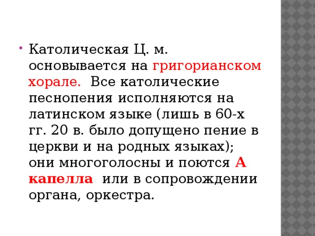 Католическая Ц. м. основывается на григорианском хорале. Все католические песнопения исполняются на латинском языке (лишь в 60-х гг. 20 в. было допущено пение в церкви и на родных языках); они многоголосны и поются А капелла  или в сопровождении органа, оркестра. 