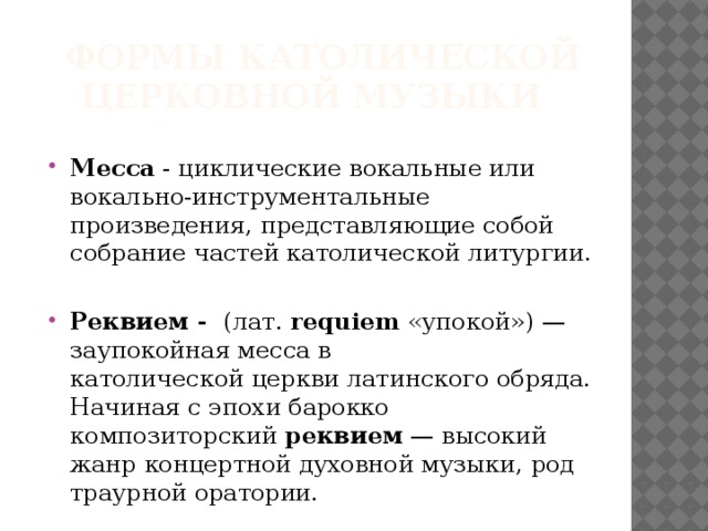  формы католической церковной музыки Месса - циклические вокальные или вокально-инструментальные произведения, представляющие собой собрание частей католической литургии.  Реквием - (лат.  requiem  «упокой») — заупокойная месса в католической церкви латинского обряда. Начиная с эпохи барокко композиторский  реквием  — высокий жанр концертной духовной музыки, род траурной оратории. 