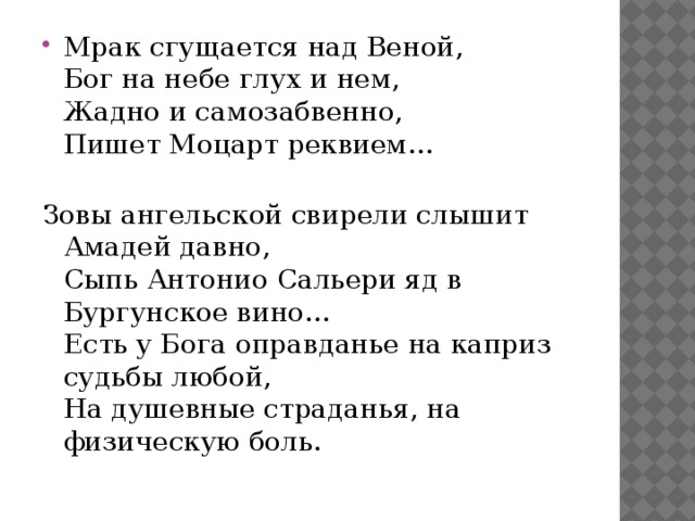 Мрак сгущается над Веной,   Бог на небе глух и нем,   Жадно и самозабвенно,   Пишет Моцарт реквием...    Зовы ангельской свирели слышит Амадей давно,   Сыпь Антонио Сальери яд в Бургунское вино...   Есть у Бога оправданье на каприз судьбы любой,   На душевные страданья, на физическую боль.    