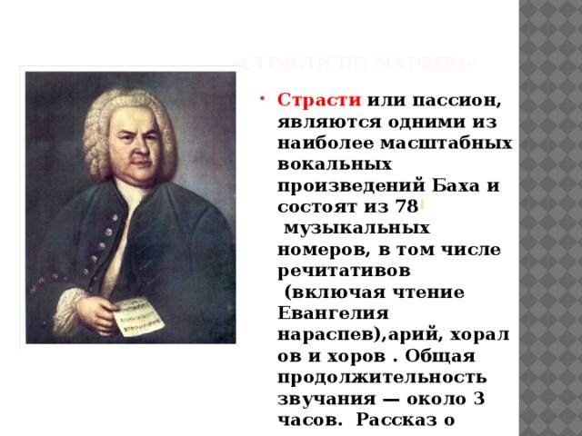  «Страсти по Матфею» Страсти  или пассион, являются одними из наиболее масштабных вокальных произведений Баха и состоят из 78 [   музыкальных номеров, в том числе речитативов  (включая чтение Евангелия нараспев),арий, хоралов и хоров . Общая продолжительность звучания — около 3 часов. Рассказ о последних трех днях жизни Иисуса Христа. 