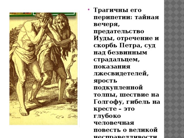 Трагичны его перипетии: тайная вечеря, предательство Иуды, отречение и скорбь Петра, суд над безвинным страдальцем, показания лжесвидетелей, ярость подкупленной толпы, шествие на Голгофу, гибель на кресте – это глубоко человечная повесть о великой несправедливости, совершенной жестокими людьми.   