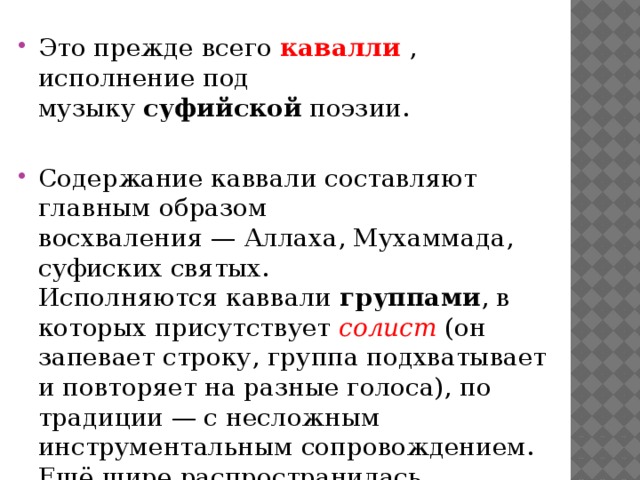 Это прежде всего  кавалли , исполнение под музыку  суфийской  поэзии. Содержание каввали составляют главным образом восхваления — Аллаха, Мухаммада, суфиских святых.    Исполняются каввали группами , в которых присутствует солист (он запевает строку, группа подхватывает и повторяет на разные голоса), по традиции — с несложным инструментальным сопровождением. Ещё шире распространилась мелодика чтения-пения Корана, призыва к молитве ( азан ) .     