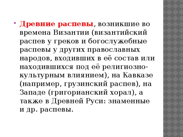 Древние распевы , возникшие во времена Византии (византийский распев у греков и богослужебные распевы у других православных народов, входивших в её состав или находившихся под её религиозно-культурным влиянием), на Кавказе (например, грузинский распев), на Западе (григорианский хорал), а также в Древней Руси: знаменные и др. распевы. 