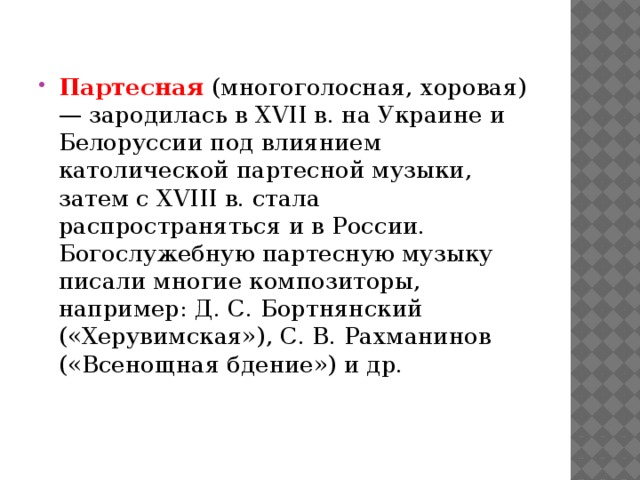 Партесная   (многоголосная, хоровая) — зародилась в XVII в. на Украине и Белоруссии под влиянием католической партесной музыки, затем с XVIII в. стала распространяться и в России. Богослужебную партесную музыку писали многие композиторы, например: Д. С. Бортнянский («Херувимская»), С. В. Рахманинов («Всенощная бдение») и др. 
