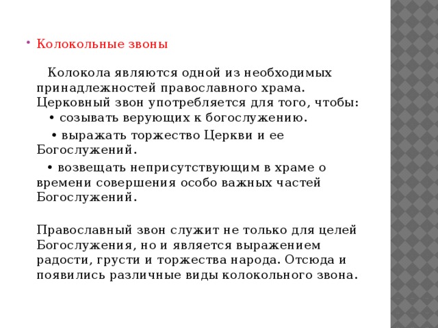 Колокольные звоны    Колокола являются одной из необходимых принадлежностей православного храма. Церковный звон употребляется для того, чтобы:  • созывать верующих к богослужению. •  выражать торжество Церкви и ее Богослужений. •  возвещать неприсутствующим в храме о времени совершения особо важных частей Богослужений.  Православный звон служит не только для целей Богослужения, но и является выражением радости, грусти и торжества народа. Отсюда и появились различные виды колокольного звона. 