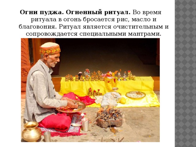 Огни пуджа. Огненный ритуал.  Во время ритуала в огонь бросается рис, масло и благовония. Ритуал является очистительным и сопровождается специальными мантрами.