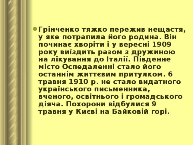 Грінченко тяжко пережив нещастя, у яке потрапила його родина. Він починає хворіти і у вересні 1909 року виїздить разом з дружиною на лікування до Італії. Південне місто Оспедаленні стало його останнім життєвим притулком. 6 травня 1910 р. не стало видатного українського письменника, вченого, освітнього і громадського діяча. Похорони відбулися 9 травня у Києві на Байковій горі. 