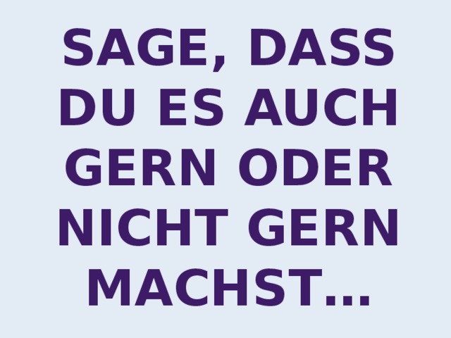 Sage, dass du es auch gern oder nicht gern machst… 