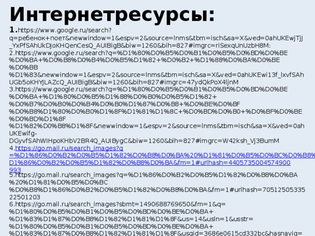 Интернетресурсы: 1. https://www.google.ru/search?q=ребенок+поет&newwindow=1&espv=2&source=lnms&tbm=isch&sa=X&ved=0ahUKEwjTjJ_YxPfSAhUkDJoKHQenCesQ_AUIBigB&biw=1260&bih=827#imgrc=riSexqUnUzbH8M: 2.https://www.google.ru/search?q=%D1%80%D0%B5%D0%B1%D0%B5%D0%BD%D0%BE%D0%BA+%D0%B8%D0%B4%D0%B5%D1%82+%D0%B2+%D1%88%D0%BA%D0%BE%D0%BB%D1%83&newwindow=1&espv=2&source=lnms&tbm=isch&sa=X&ved=0ahUKEwi13f_lxvfSAhUGb5oKHYJLAZcQ_AUIBigB&biw=1260&bih=827#imgrc=47ydQkPoX4ljnM 3.https://www.google.ru/search?q=%D1%80%D0%B5%D0%B1%D0%B5%D0%BD%D0%BE%D0%BA+%D1%80%D0%B5%D1%88%D0%B0%D0%B5%D1%82+%D0%B7%D0%B0%D0%B4%D0%B0%D1%87%D0%B8+%D0%BE%D0%BF%D0%B8%D1%80%D0%B0%D1%8F%D1%81%D1%8C+%D0%BD%D0%B0+%D0%BF%D0%BE%D0%BD%D1%8F%D1%82%D0%B8%D1%8F&newwindow=1&espv=2&source=lnms&tbm=isch&sa=X&ved=0ahUKEwifg-DGyvfSAhWIHpoKHbV2BR4Q_AUIBygC&biw=1260&bih=827#imgrc=W42ksh_Vj3BumM 4. https:// go.mail.ru / search_images?q =%D1%86%D0%B2%D0%B5%D1%82%D0%B8%D0%BA%20%D1%81%D0%B5%D0%BC%D0%B8%D1%86%D0%B2%D0%B5%D1%82%D0%B8%D0%BA&fm=1#urlhash=4405735004574900993 5.https://go.mail.ru/search_images?q=%D1%86%D0%B2%D0%B5%D1%82%D0%B8%D0%BA%20%D1%81%D0%B5%D0%BC%D0%B8%D1%86%D0%B2%D0%B5%D1%82%D0%B8%D0%BA&fm=1#urlhash=7051250533522501203 6.https://go.mail.ru/search_images?sbmt=1490688769650&fm=1&q=%D1%80%D0%B5%D0%B1%D0%B5%D0%BD%D0%BE%D0%BA+%D1%83%D1%87%D0%B8%D1%82%D1%81%D1%8F&us=14&usln=1&usstr=%D1%80%D0%B5%D0%B1%D0%B5%D0%BD%D0%BE%D0%BA+%D1%83%D1%87%D0%B8%D1%82%D1%81%D1%8F&usqid=3686e0615cd332bc&hasnavig=0&sbmt=1490688769650#urlhash=4161847049142426962 7.https://go.mail.ru/search_images?sbmt=1490688769650&fm=1&q=%D1%80%D0%B5%D0%B1%D0%B5%D0%BD%D0%BE%D0%BA+%D1%83%D1%87%D0%B8%D1%82%D1%81%D1%8F&us=14&usln=1&usstr=%D1%80%D0%B5%D0%B1%D0%B5%D0%BD%D0%BE%D0%BA+%D1%83%D1%87%D0%B8%D1%82%D1%81%D1%8F&usqid=3686e0615cd332bc&hasnavig=0&sbmt=1490688769650#urlhash=1478053575542838886  