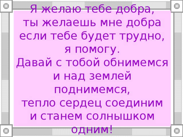 Я желаю тебе добра,  ты желаешь мне добра  если тебе будет трудно, я помогу.  Давай с тобой обнимемся  и над землей поднимемся,  тепло сердец соединим  и станем солнышком одним! 