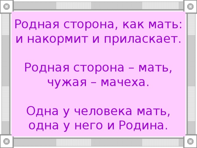 Родная сторона, как мать: и накормит и приласкает.   Родная сторона – мать, чужая – мачеха.   Одна у человека мать, одна у него и Родина. 