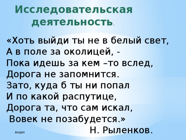 Исследовательская деятельность . «Хоть выйди ты не в белый свет, А в поле за околицей, - Пока идешь за кем –то вслед, Дорога не запомнится. Зато, куда б ты ни попал И по какой распутице, Дорога та, что сам искал,   Вовек не позабудется.»  видео Н. Рыленков. 