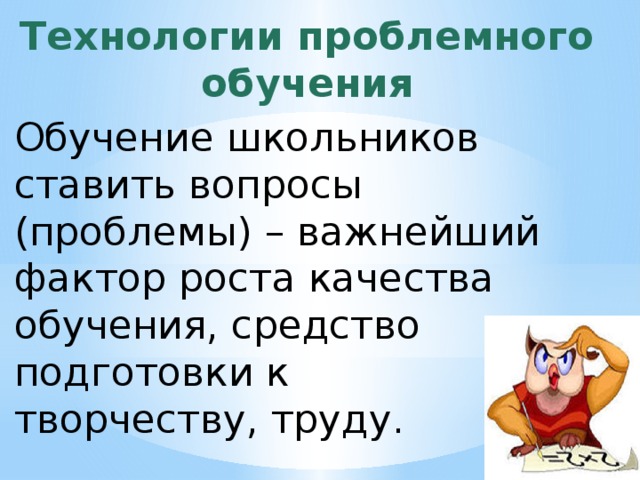 Технологии проблемного обучения Обучение школьников ставить вопросы (проблемы) – важнейший фактор роста качества обучения, средство подготовки к творчеству, труду. 