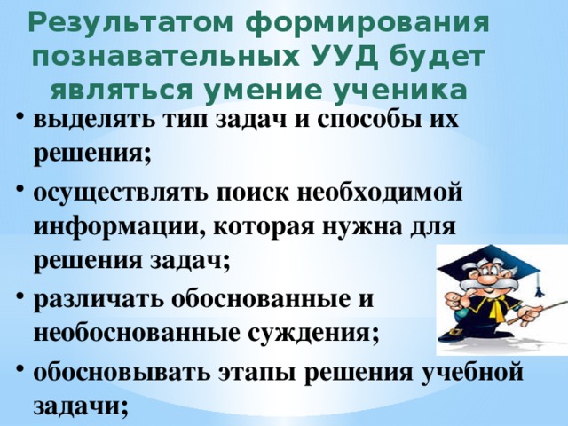 Результатом формирования познавательных УУД будет являться умение ученика выделять тип задач и способы их решения; осуществлять поиск необходимой информации, которая нужна для решения задач; различать обоснованные и необоснованные суждения; обосновывать этапы решения учебной задачи; 
