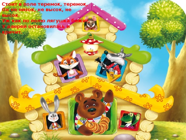 Стоит в поле теремок, теремок, Он не низок, не высок, не высок. Уж как по полю лягушка бежит, У дверей остановилась и кричит. 