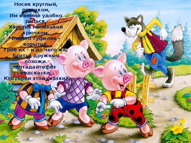 Носик круглый, пятачком, Им в земле удобно рыться, Хвостик маленький крючком, Вместо туфелек - копытца. Трое их – и до чего же, Братья дружные похожи. Отгадайте без подсказки, Кто герои этой сказки? 