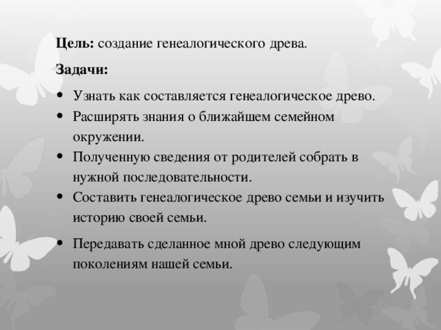 Цель: создание генеалогического древа. Задачи: Узнать как составляется генеалогическое древо. Расширять знания о ближайшем семейном окружении. Полученную сведения от родителей собрать в нужной последовательности. Составить генеалогическое древо семьи и изучить историю своей семьи. Передавать сделанное мной древо следующим поколениям нашей семьи. 