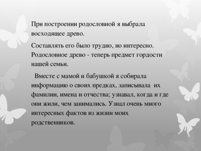 При построении родословной я выбрала восходящее древо. Составлять его было трудно, но интересно. Родословное древо - теперь предмет гордости нашей семьи.    Вместе с мамой и бабушкой я собирала информацию о своих предках, записывала  их фамилии, имена и отчества; узнавал, когда и где они жили, чем занимались. Узнал очень много интересных фактов из жизни моих родственников. 
