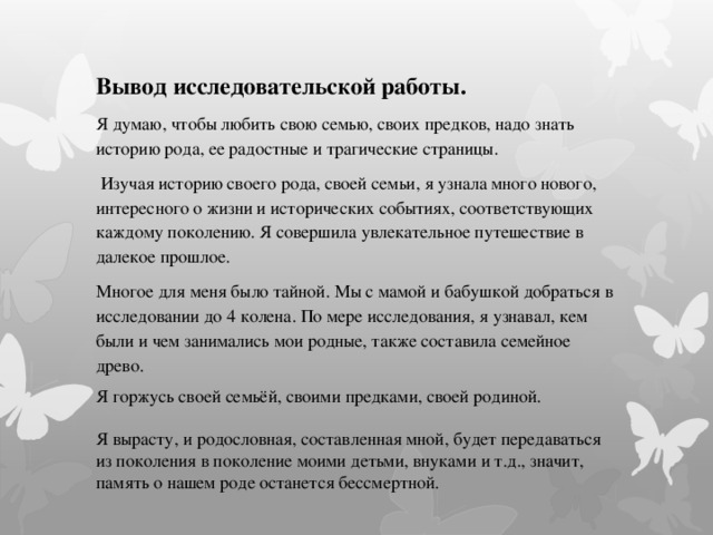 Вывод исследовательской работы. Я думаю, чтобы любить свою семью, своих предков, надо знать историю рода, ее радостные и трагические страницы.   Изучая историю своего рода, своей семьи, я узнала много нового, интересного о жизни и исторических событиях, соответствующих каждому поколению. Я совершила увлекательное путешествие в далекое прошлое. Многое для меня было тайной. Мы с мамой и бабушкой добраться в исследовании до 4 колена. По мере исследования, я узнавал, кем были и чем занимались мои родные, также составила семейное древо. Я горжусь своей семьёй, своими предками, своей родиной. Я вырасту, и родословная, составленная мной, будет передаваться из поколения в поколение моими детьми, внуками и т.д., значит, память о нашем роде останется бессмертной. 