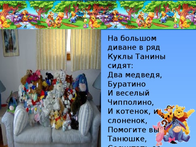 На большом диване в ряд Куклы Танины сидят: Два медведя, Буратино И веселый Чипполино, И котенок, и слоненок, Помогите вы Танюшке, Сосчитать ее игрушки! На большом диване в ряд Куклы Танины сидят: Два медведя, Буратино И веселый Чипполино, И котенок, и слоненок, Помогите вы Танюшке, Сосчитать ее игрушки! 