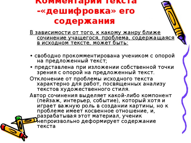 Комментарий текста -«дешифровка» его содержания В зависимости от того, к какому жанру ближе сочинение учащегося, проблема, содержащаяся в исходном тексте, может быть:  • свободно прокомментирована учеником с опорой на предложенный текст; • представлена при изложении собственной точки зрения с опорой на предложенный текст. Отклонение от проблемы исходного текста характерно для работ, посвященных анализу текстов художественного стиля. Автор сочинения выделяет какой-либо компонент (пейзаж, интерьер, событие), который хотя и играет важную роль в создании картины, но к проблеме имеет косвенное отношение, и, разрабатывая этот материал, ученик непроизвольно деформирует содержание текста 
