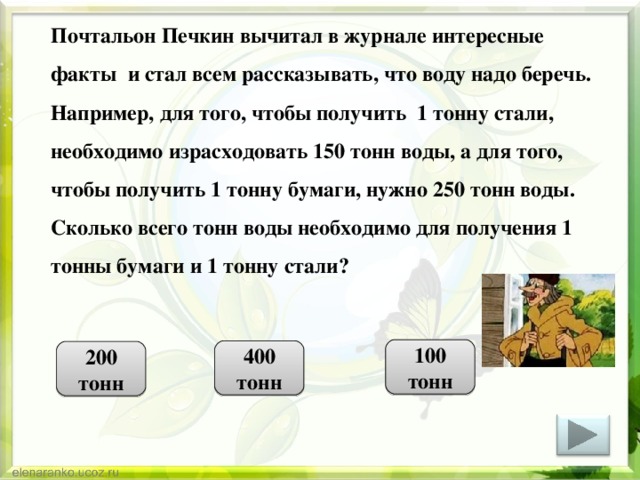  Почтальон Печкин вычитал в журнале интересные факты и стал всем рассказывать, что воду надо беречь. Например, для того, чтобы получить 1 тонну стали, необходимо израсходовать 150 тонн воды, а для того, чтобы получить 1 тонну бумаги, нужно 250 тонн воды. Сколько всего тонн воды необходимо для получения 1 тонны бумаги и 1 тонну стали? 100 тонн 400 тонн 200 тонн 