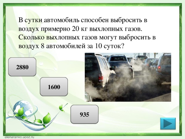 В сутки автомобиль способен выбросить в воздух примерно 20 кг выхлопных газов. Сколько выхлопных газов могут выбросить в воздух 8 автомобилей за 10 суток? 2880 1600 935 