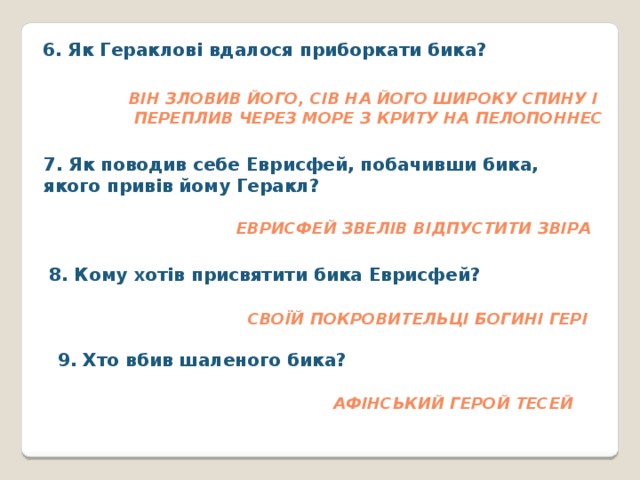 6. Як Гераклові вдалося приборкати бика?   Він зловив його, сів на його широку спину і  переплив через море з Криту на Пелопоннес 7. Як поводив себе Еврисфей, побачивши бика, якого привів йому Геракл?  Еврисфей звелів відпустити звіра 8. Кому хотів присвятити бика Еврисфей? Своїй покровительці богині Гері 9. Хто вбив шаленого бика? афінський герой Тесей 