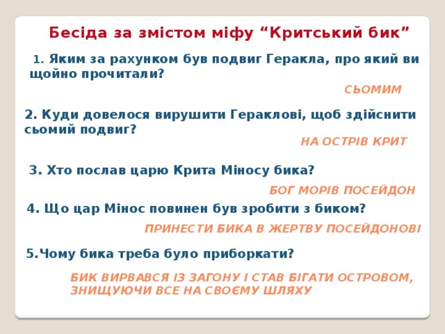 Бесіда за змістом міфу “Критський бик”  1. Яким за рахунком був подвиг Геракла, про який ви щойно прочитали?   Сьомим 2. Куди довелося вирушити Гераклові, щоб здійснити сьомий подвиг?   На острів Крит 3. Хто послав царю Крита Міносу бика?  Бог морів Посейдон 4. Що цар Мінос повинен був зробити з биком? Принести бика в жертву Посейдонові 5.Чому бика треба було приборкати? бик вирвався із загону і став бігати островом, знищуючи все на своєму шляху 