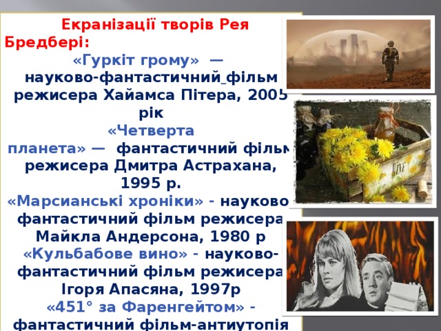  Екранізації творів Рея Бредбері: «Гуркіт грому»  —  науково-фантастичний  фільм режисера Хайамса Пітера, 2005 рік «Четверта планета» —   фантастичний фільм режисера Дмитра Астрахана, 1995 р. «Марсианські хроніки» - науково-фантастичний фільм режисера Майкла Андерсона, 1980 р «Кульбабове вино» - науково-фантастичний фільм режисера Ігоря Апасяна, 1997р «451° за Фаренгейтом» - фантастичний фільм-антиутопія режисера Франсуа Трюффо, 1966р 