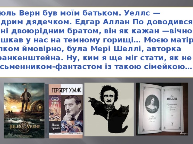 Жюль Верн був моїм батьком. Уеллс — мудрим дядечком. Едгар Аллан По доводився мені двоюрідним братом, він як кажан —вічно мешкав у нас на темному горищі… Моєю матір'ю, цілком ймовірно, була Мері Шеллі, авторка Франкенштейна. Ну, ким я ще міг стати, як не письменником-фантастом із такою сімейкою…” 