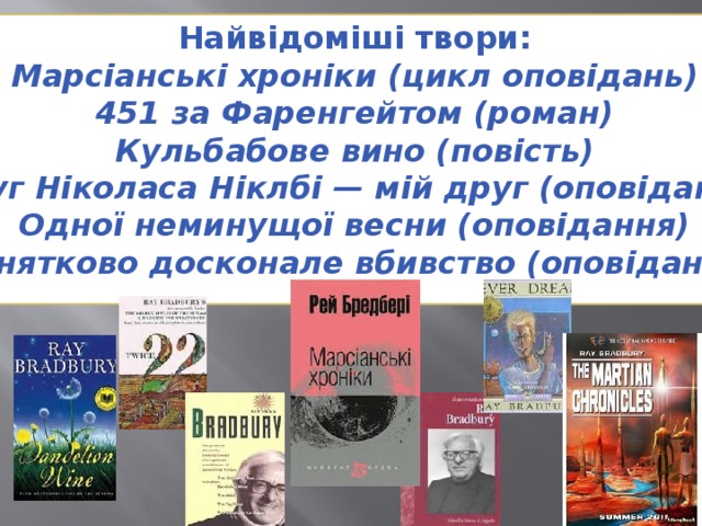 Найвідоміші твори: Марсіанські хроніки (цикл оповідань) 451 за Фаренгейтом (роман) Кульбабове вино (повість) Друг Ніколаса Ніклбі — мій друг (оповідання) Одної неминущої весни (оповідання) Винятково досконале вбивство (оповідання) 