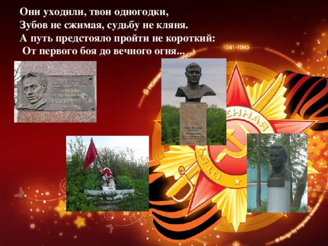 Они уходили, твои одногодки,  Зубов не сжимая, судьбу не кляня.  А путь предстояло пройти не короткий:  От первого боя до вечного огня... 