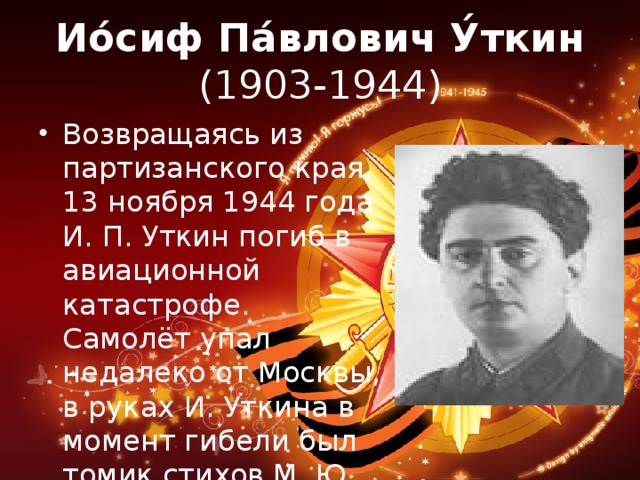 Ио́сиф Па́влович У́ткин  (1903-1944) Возвращаясь из партизанского края, 13 ноября 1944 года И. П. Уткин погиб в авиационной катастрофе. Самолёт упал недалеко от Москвы, в руках И. Уткина в момент гибели был томик стихов М. Ю. Лермонтова… 