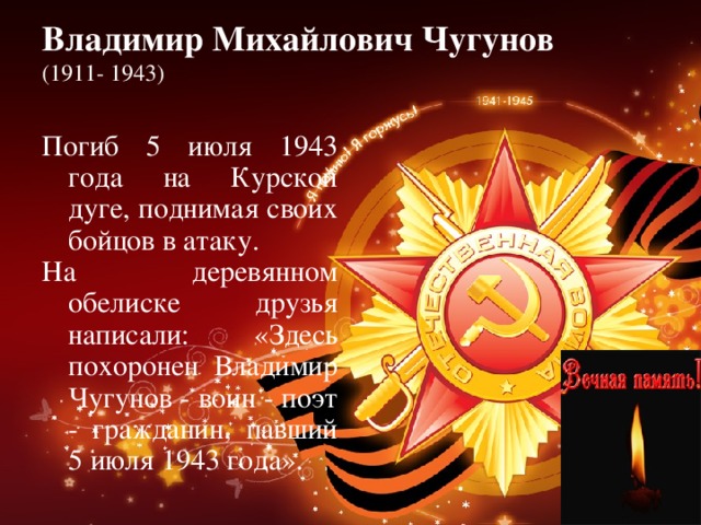 Владимир Михайлович Чугунов   (1911- 1943)   Погиб 5 июля 1943 года на Курской дуге, поднимая своих бойцов в атаку. На деревянном обелиске друзья написали: «Здесь похоронен Владимир Чугунов - воин - поэт - гражданин, павший 5 июля 1943 года». 