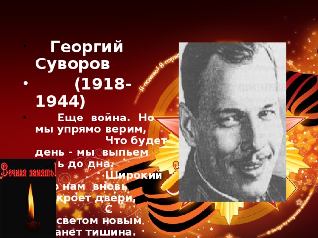      Георгий Суворов  (1918-1944)         Еще  война.  Но  мы упрямо верим,                     Что будет день - мы  выпьем боль до дна.                     Широкий мир нам  вновь раскроет двери,                     С рассветом новым встанет тишина.   Г.СУВОРОВ 