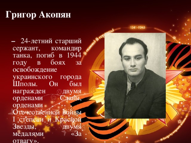 Григор Акопян   – 24-летний старший сержант, командир танка, погиб в 1944 году в боях за освобождение украинского города Шполы. Он был награжден двумя орденами Славы, орденами Отечественной войны I степени и Красной Звезды, двумя медалями «За отвагу». 