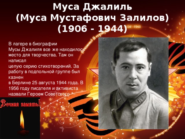 Муса Джалиль  (Муса Мустафович Залилов)  (1906 - 1944) В лагере в биографии Мусы Джалиля все же находилось место для творчества. Там он написал целую серию стихотворений. За работу в подпольной группе был казнен в Берлине 25 августа 1944 года. В 1956 году писателя и активиста назвали Героем Советского Союза. 